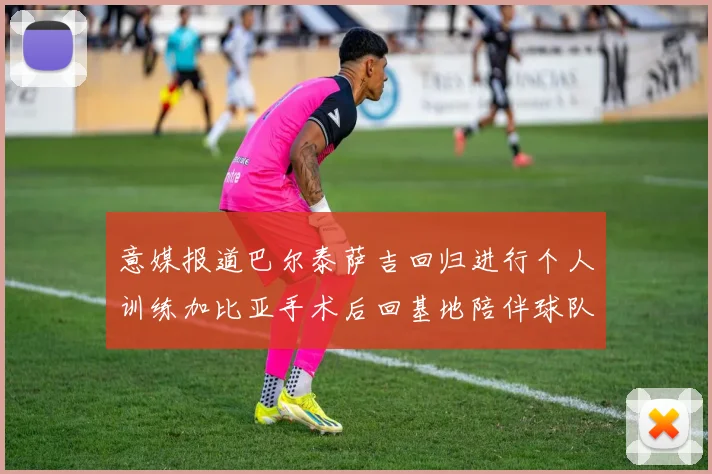 意媒报道巴尔泰萨吉回归进行个人训练加比亚手术后回基地陪伴球队恢复状态