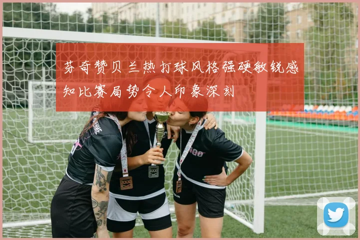 芬奇赞贝兰热打球风格强硬敏锐感知比赛局势令人印象深刻