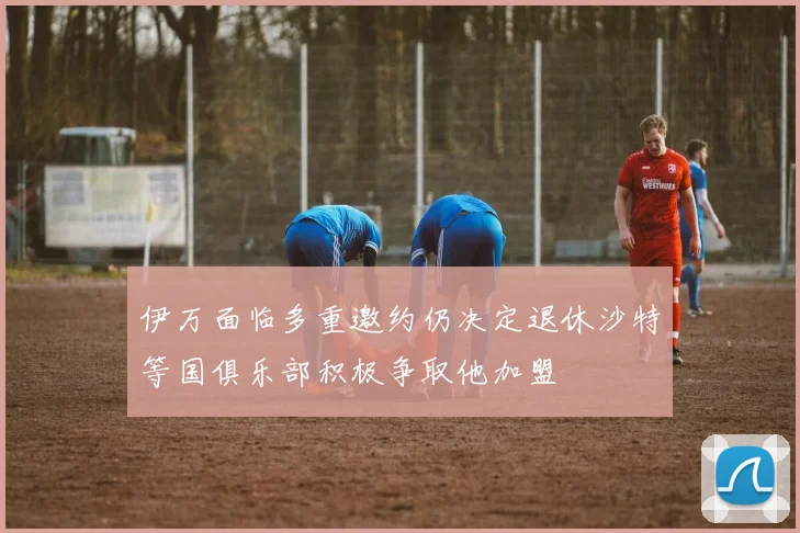 伊万面临多重邀约仍决定退休沙特等国俱乐部积极争取他加盟