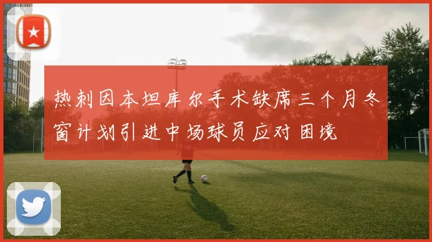 热刺因本坦库尔手术缺席三个月冬窗计划引进中场球员应对困境
