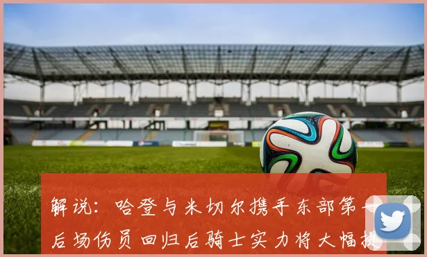 解说：哈登与米切尔携手东部第一后场伤员回归后骑士实力将大幅提升
