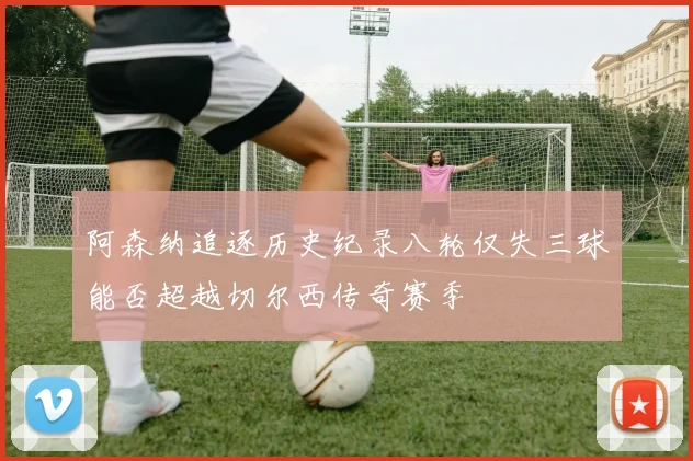 阿森纳追逐历史纪录八轮仅失三球能否超越切尔西传奇赛季