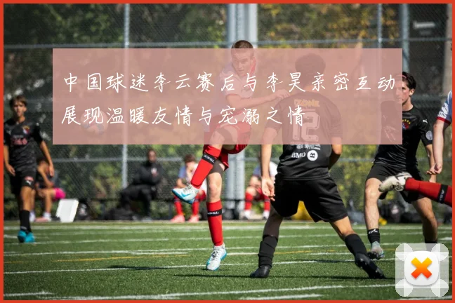 中国球迷李云赛后与李昊亲密互动展现温暖友情与宠溺之情