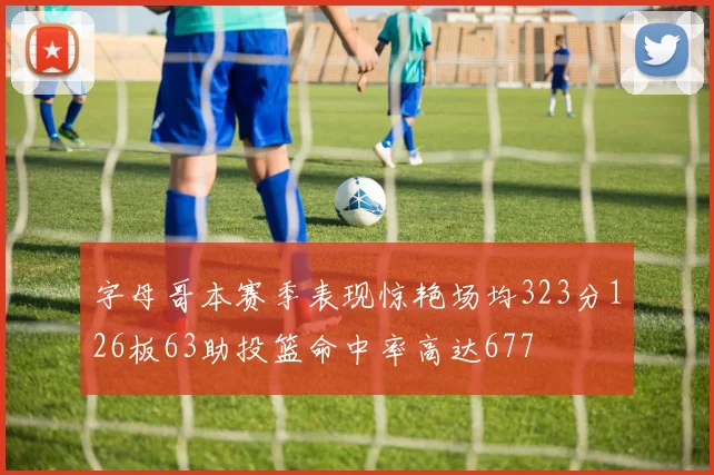 字母哥本赛季表现惊艳场均323分126板63助投篮命中率高达677