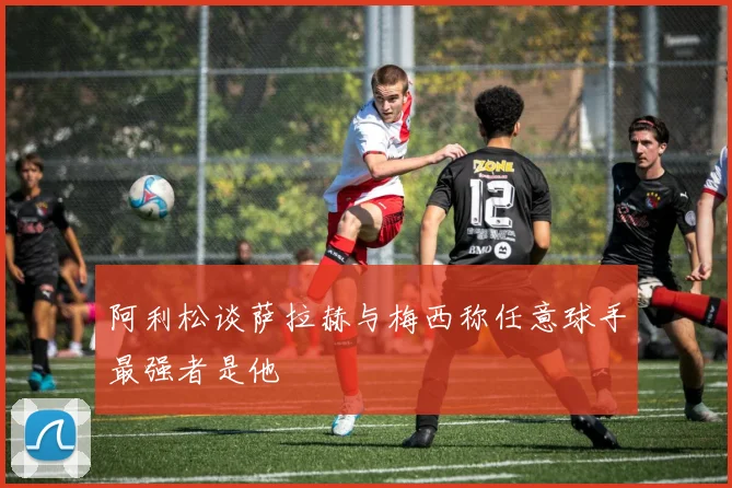 阿利松谈萨拉赫与梅西称任意球手最强者是他
