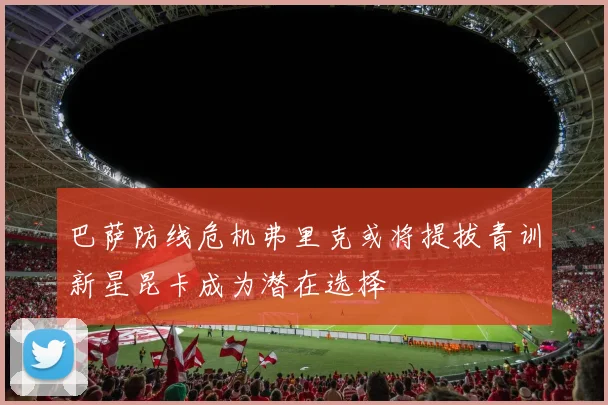 巴萨防线危机弗里克或将提拔青训新星昆卡成为潜在选择