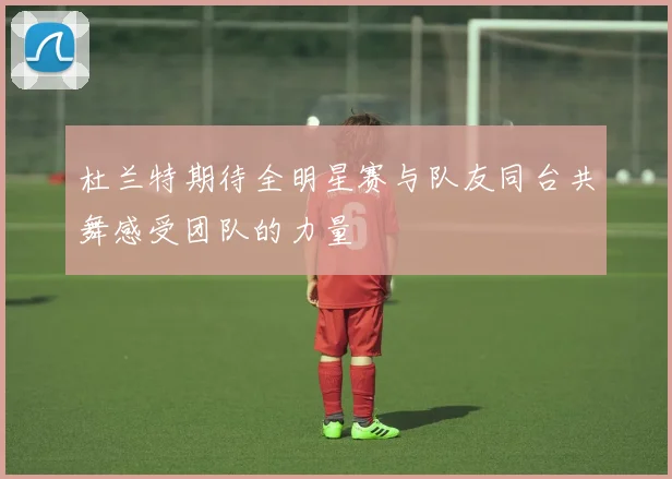 杜兰特期待全明星赛与队友同台共舞感受团队的力量