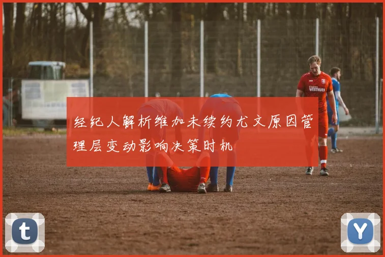 经纪人解析维加未续约尤文原因管理层变动影响决策时机
