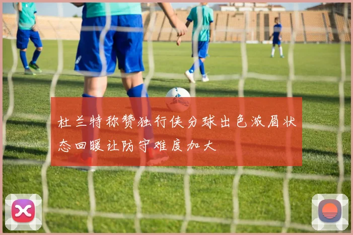 杜兰特称赞独行侠分球出色浓眉状态回暖让防守难度加大