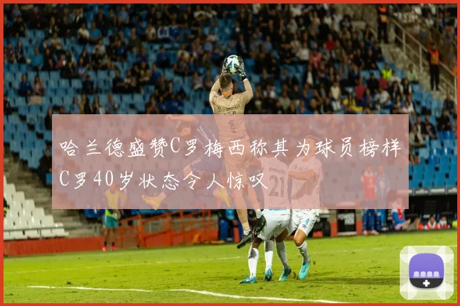 哈兰德盛赞C罗梅西称其为球员榜样C罗40岁状态令人惊叹