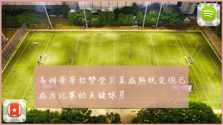乌姆蒂蒂称赞登贝莱成熟蜕变现已成为比赛的关键球员