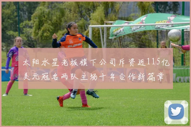 太阳水星老板旗下公司斥资近115亿美元冠名两队主场十年合作新篇章