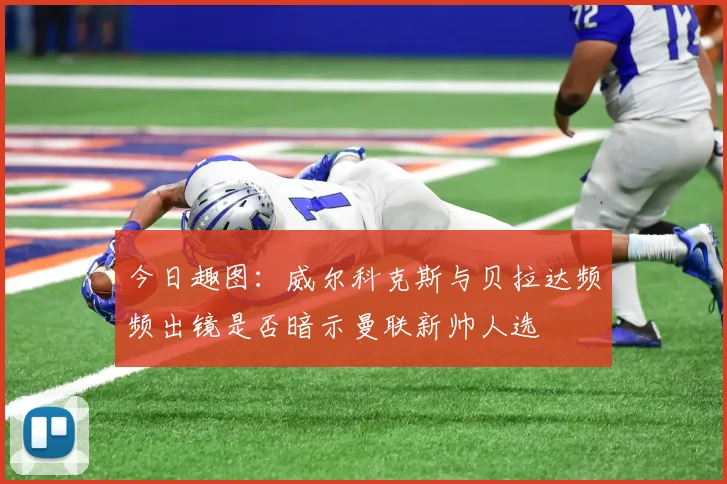 今日趣图：威尔科克斯与贝拉达频频出镜是否暗示曼联新帅人选