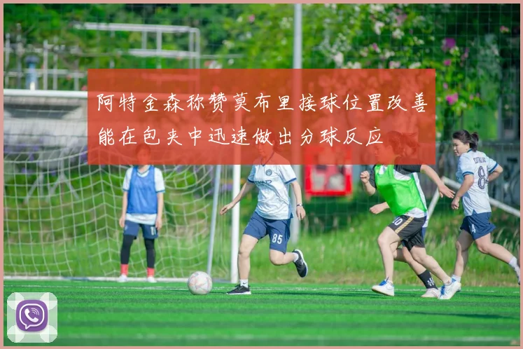 阿特金森称赞莫布里接球位置改善能在包夹中迅速做出分球反应