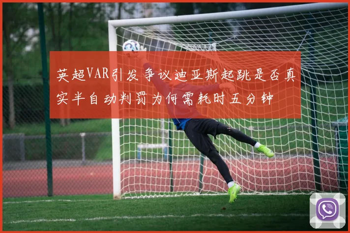 英超VAR引发争议迪亚斯起跳是否真实半自动判罚为何需耗时五分钟