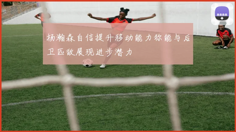 杨瀚森自信提升移动能力称能与后卫匹敌展现进步潜力